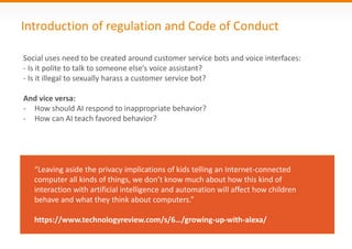 Introduction of regulation and Code of Conduct
Social uses need to be created around customer service bots and voice interfaces:
- Is it polite to talk to someone else’s voice assistant?
- Is it illegal to sexually harass a customer service bot?
And vice versa:
- How should AI respond to inappropriate behavior?
- How can AI teach favored behavior?
“Leaving aside the privacy implications of kids telling an Internet-connected
computer all kinds of things, we don’t know much about how this kind of
interaction with artificial intelligence and automation will affect how children
behave and what they think about computers.”
https://www.technologyreview.com/s/6…/growing-up-with-alexa/
 