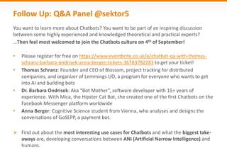 Follow Up: Q&A Panel @sektor5
You want to learn more about Chatbots? You want to be part of an inspiring discussion
between some highly experienced and knowledged theoretical and practical experts?
…Then feel most welcomed to join the Chatbots culture on 4th of September!
• Please register for free on https://www.eventbrite.co.uk/e/chatbot-qa-with-thomas-
schranz-barbara-ondrisek-anna-berger-tickets-36783782283 to get your ticket!
• Thomas Schranz: Founder and CEO of Blossom, project tracking for distributed
companies, and organizer of Lemmings I/O, a program for everyone who wants to get
into AI and building bots
• Dr. Barbara Ondrisek: Aka “Bot Mother”, software developer with 15+ years of
experience. With Mica, the Hipster Cat Bot, she created one of the first Chatbots on the
Facebook Messenger platform worldwide
• Anna Berger: Cognitive Science student from Vienna, who analyses and designs the
conversations of GoSEPP, a payment bot.
 Find out about the most interesting use cases for Chatbots and what the biggest take-
aways are, developing conversations between ANI (Artificial Narrow Intelligence) and
humans.
 
