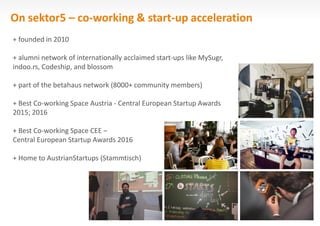 On sektor5 – co-working & start-up acceleration
+ founded in 2010
+ alumni network of internationally acclaimed start-ups like MySugr,
indoo.rs, Codeship, and blossom
+ part of the betahaus network (8000+ community members)
+ Best Co-working Space Austria - Central European Startup Awards
2015; 2016
+ Best Co-working Space CEE –
Central European Startup Awards 2016
+ Home to AustrianStartups (Stammtisch)
 
