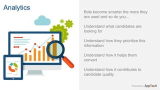 Presented by
Bots become smarter the more they
are used and so do you...
Understand what candidates are
looking for
Understand how they prioritize this
information
Understand how it helps them
convert
Understand how it contributes to
candidate quality
Analytics
 