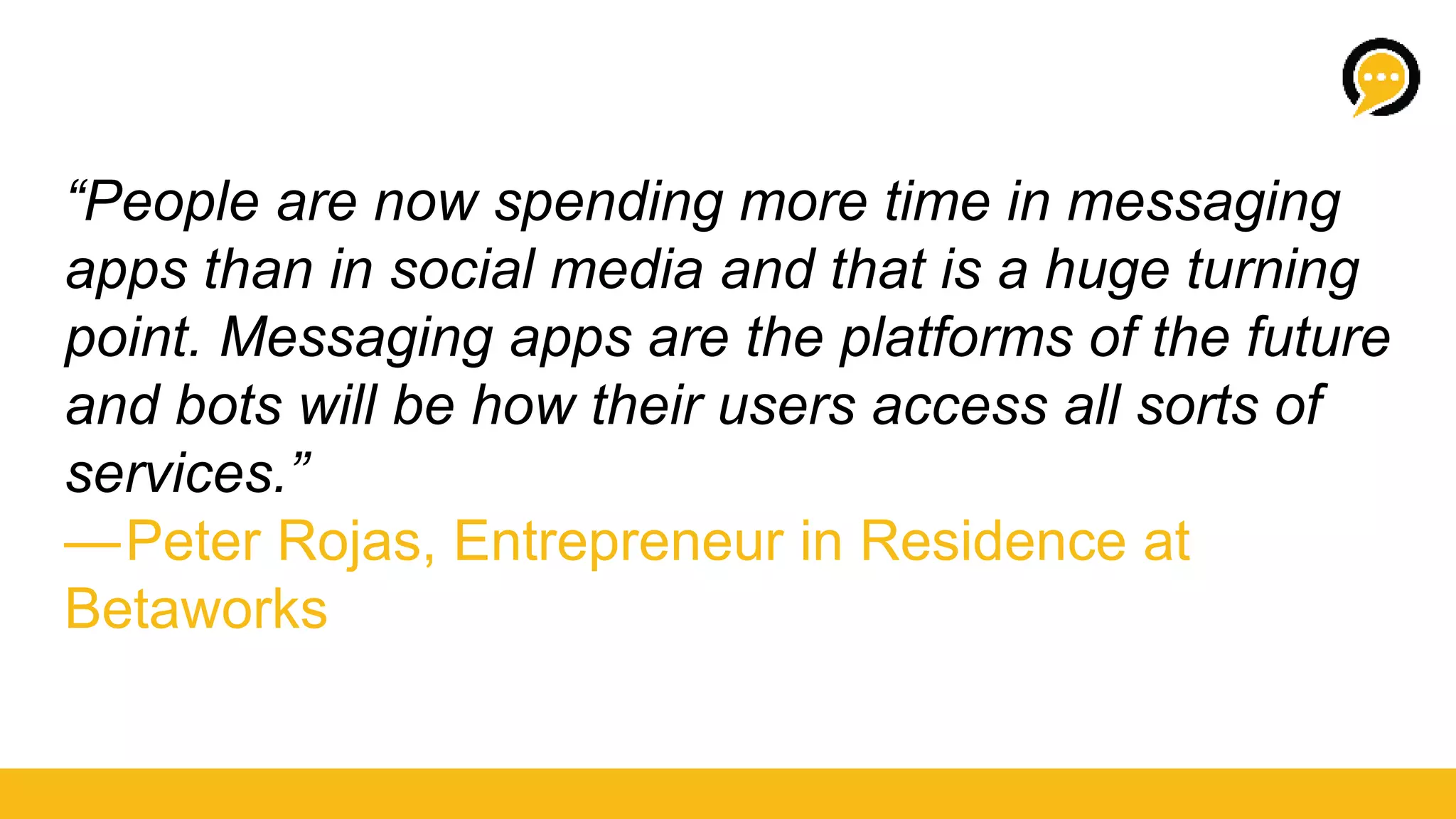 “People are now spending more time in messaging
apps than in social media and that is a huge turning
point. Messaging apps are the platforms of the future
and bots will be how their users access all sorts of
services.” 
— Peter Rojas, Entrepreneur in Residence at
Betaworks
 