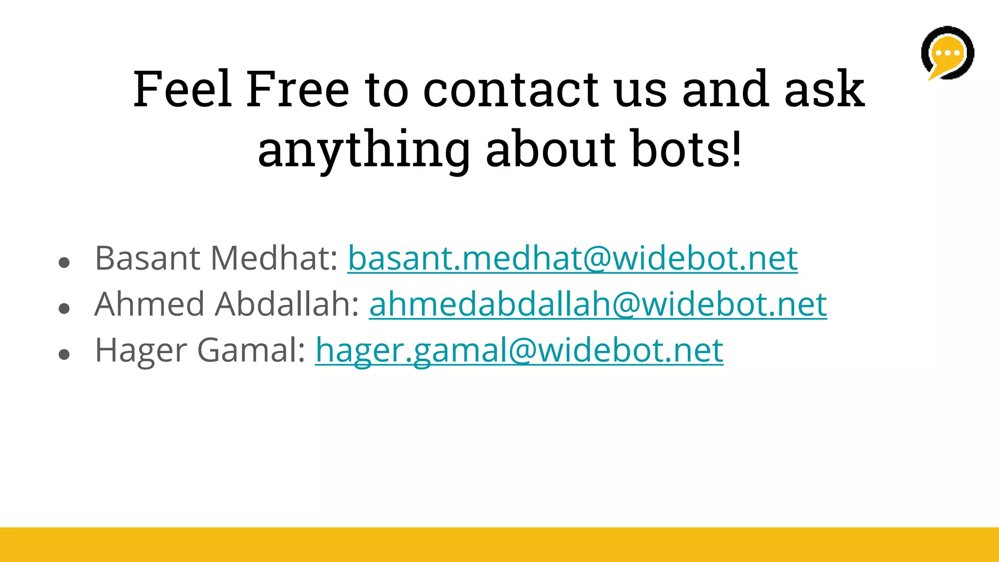 Feel Free to contact us and ask
anything about bots!
● Basant Medhat: basant.medhat@widebot.net
● Ahmed Abdallah: ahmedabdallah@widebot.net
● Hager Gamal: hager.gamal@widebot.net
 
