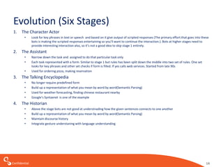Confidential
Evolution (Six Stages)
1. The Character Actor
• Look for key phrases in text or speech and based on it give output of scripted responses (The primary effort that goes into these
bots is making the scripted responses entertaining so you’ll want to continue the interaction.). Bots at higher stages need to
provide interesting interaction also, so it’s not a good idea to skip stage 1 entirely.
2. The Assistant
• Narrow down the task and assigned to do that particular task only
• Each task represented with a form. Similar to stage 1 but rules has been split down the middle into two set of rules. One set
looks for key phrases and other set checks if form is filled. If yes calls web services. Started from late 90s
• Used for ordering pizza, making reservation
3. The Talking Encyclopedia
• No longer require predefined form
• Build up a representation of what you mean by word by word(Semantic Parsing)
• Used for weather forecasting, finding chinese restaurant nearby
• Google’s Syntaxnet is one of the example
4. The Historian
• Above the stage bots are not good at understnading how the given sentences connects to one another
• Build up a representation of what you mean by word by word(Semantic Parsing)
• Maintain discourse history
• Integrate gesture understaning with language understanding
14
 