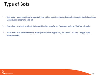 Confidential 19
Type of Bots
• Text bots — conversational products living within chat interfaces. Examples include: Slack, Facebook
Messenger, Telegram, and Kik
• Visual bots — visual products living within chat interfaces. Examples include: WeChat, Google.
• Audio bots — voice-based bots. Examples include: Apple Siri, Microsoft Cortana, Google Now,
Amazon Alexa.
 