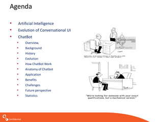 Confidential
Agenda
• Artificial Intelligence
• Evolution of Conversational UI
• ChatBot
• Overview,
• Background
• History
• Evolution
• How ChatBot Work
• Anatomy of Chatbot
• Application
• Benefits
• Challenges
• Future perspective
• Statistics
 