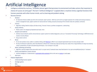 Confidential
Artificial Intelligence
• Intelligence exhibited by machines; “A flexible rational agent that perceives its environment and takes actions that maximize its
chance of success at some goal”. The term "artificial intelligence” is applied when a machine mimics cognitive functions that
humans associate with other human minds, such as learning and problem solving
• Business Domain
• Aviation
• Air Operation Division (AOD) uses AI for the rule based expert systems. AOD has use for AI for surrogate operators for combat and training simulators,
mission management aids, support systems for tactical decision making, and post processing of the simulator data into symbolic summaries
• Finance
• Algorithm trading, Market analysis and data mining , Personal finance, portfolio management, underwriting
• Heavy Industry
• Robots used to for dangerous/repeated-work jobs; more
• Hospital and medicine
• Artificial neural network used for clinical decision support system for medical diagnostics such as in “Conception Processing” technology in EMR (Electronical
medical record) software
• Drug creation and etc
• Music
• AI can even produce music usable in a medical setting, with Melomics’s effort to use computer-generated music for stress and pain relief.
• At Sony CSL Research Laboratory, their Flow Machines software has created pop songs by learning music styles from a huge database of songs. By analyzing
unique combinations of styles and optimizing techniques, it can compose in any style.
• News, publishing and writing
• Algorithm used by Google shows personalize search our past search, Facebook shows news feed based on our past activity(like/post/any) in Facebook
• Online and telephone custom services
• Artificial intelligence is implemented in automated online assistants that can be seen as avatars on web pages
• And more
• Feature Application
• Understanding human speech
• Strategic games
• Bots
• And More
 