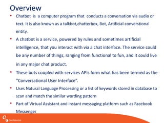 Confidential
Overview
• Chatbot is a computer program that conducts a conversation via audio or
text. It is also known as a talkbot,chatterbox, Bot, Artificial converstional
entity.
• A chatbot is a service, powered by rules and sometimes artificial
intelligence, that you interact with via a chat interface. The service could
be any number of things, ranging from functional to fun, and it could live
in any major chat product.
• These bots coupled with services APIs form what has been termed as the
“Conversational User Interface”.
• Uses Natural Language Processing or a list of keywords stored in database to
scan and match the similar wording pattern
• Part of Virtual Assistant and instant messaging platform such as Facebook
Messenger
 