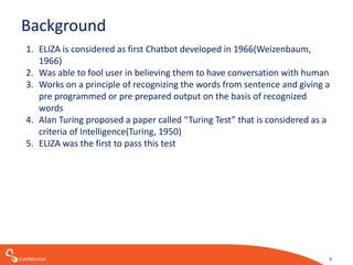 Confidential
Background
1. ELIZA is considered as first Chatbot developed in 1966(Weizenbaum,
1966)
2. Was able to fool user in believing them to have conversation with human
3. Works on a principle of recognizing the words from sentence and giving a
pre programmed or pre prepared output on the basis of recognized
words
4. Alan Turing proposed a paper called “Turing Test” that is considered as a
criteria of Intelligence(Turing, 1950)
5. ELIZA was the first to pass this test
9
 
