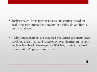 • Jabberwacky learns new responses and context based on
real-time user interactions, rather than being driven from a
static database.
• Today, most chatbots are accessed via virtual assistants such
as Google Assistant and Amazon Alexa, via messaging apps
such as Facebook Messenger or WeChat, or via individual
organizations' apps and websites.
11
 