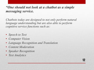 “One should not look at a chatbot as a simple
messaging service.
Chatbots today are designed to not only perform natural
language understanding but are also able to perform
cognitive service functions such as:
• Speech to Text
• Computer Vision
• Language Recognition and Translation
• Content Moderation
• Speaker Recognition
• Text Analytics
12
 