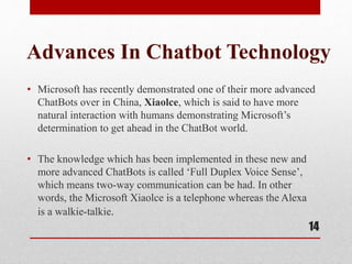 Advances In Chatbot Technology
• Microsoft has recently demonstrated one of their more advanced
ChatBots over in China, Xiaolce, which is said to have more
natural interaction with humans demonstrating Microsoft’s
determination to get ahead in the ChatBot world.
• The knowledge which has been implemented in these new and
more advanced ChatBots is called ‘Full Duplex Voice Sense’,
which means two-way communication can be had. In other
words, the Microsoft Xiaolce is a telephone whereas the Alexa
is a walkie-talkie.
14
 