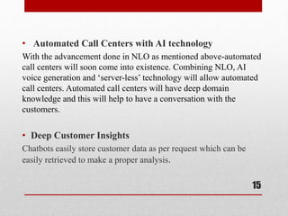 • Automated Call Centers with AI technology
With the advancement done in NLO as mentioned above-automated
call centers will soon come into existence. Combining NLO, AI
voice generation and ‘server-less’ technology will allow automated
call centers. Automated call centers will have deep domain
knowledge and this will help to have a conversation with the
customers.
• Deep Customer Insights
Chatbots easily store customer data as per request which can be
easily retrieved to make a proper analysis.
15
 