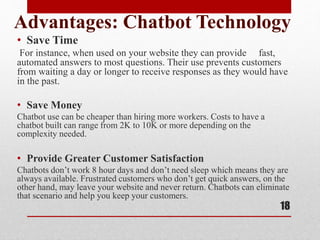 Advantages: Chatbot Technology
• Save Time
For instance, when used on your website they can provide fast,
automated answers to most questions. Their use prevents customers
from waiting a day or longer to receive responses as they would have
in the past.
• Save Money
Chatbot use can be cheaper than hiring more workers. Costs to have a
chatbot built can range from 2K to 10K or more depending on the
complexity needed.
• Provide Greater Customer Satisfaction
Chatbots don’t work 8 hour days and don’t need sleep which means they are
always available. Frustrated customers who don’t get quick answers, on the
other hand, may leave your website and never return. Chatbots can eliminate
that scenario and help you keep your customers.
18
 
