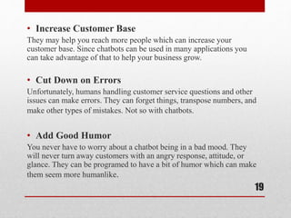 • Increase Customer Base
They may help you reach more people which can increase your
customer base. Since chatbots can be used in many applications you
can take advantage of that to help your business grow.
• Cut Down on Errors
Unfortunately, humans handling customer service questions and other
issues can make errors. They can forget things, transpose numbers, and
make other types of mistakes. Not so with chatbots.
• Add Good Humor
You never have to worry about a chatbot being in a bad mood. They
will never turn away customers with an angry response, attitude, or
glance. They can be programed to have a bit of humor which can make
them seem more humanlike.
19
 