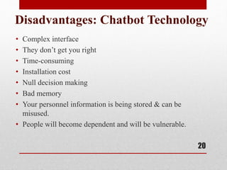 Disadvantages: Chatbot Technology
• Complex interface
• They don’t get you right
• Time-consuming
• Installation cost
• Null decision making
• Bad memory
• Your personnel information is being stored & can be
misused.
• People will become dependent and will be vulnerable.
20
 