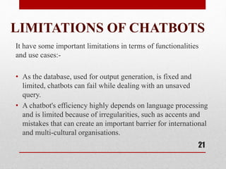 LIMITATIONS OF CHATBOTS
It have some important limitations in terms of functionalities
and use cases:-
• As the database, used for output generation, is fixed and
limited, chatbots can fail while dealing with an unsaved
query.
• A chatbot's efficiency highly depends on language processing
and is limited because of irregularities, such as accents and
mistakes that can create an important barrier for international
and multi-cultural organisations.
21
 
