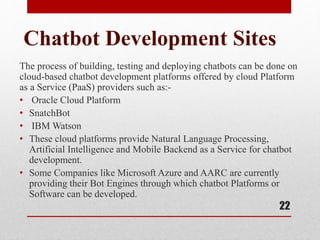 Chatbot Development Sites
The process of building, testing and deploying chatbots can be done on
cloud-based chatbot development platforms offered by cloud Platform
as a Service (PaaS) providers such as:-
• Oracle Cloud Platform
• SnatchBot
• IBM Watson
• These cloud platforms provide Natural Language Processing,
Artificial Intelligence and Mobile Backend as a Service for chatbot
development.
• Some Companies like Microsoft Azure and AARC are currently
providing their Bot Engines through which chatbot Platforms or
Software can be developed.
22
 