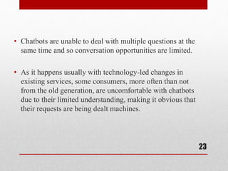 • Chatbots are unable to deal with multiple questions at the
same time and so conversation opportunities are limited.
• As it happens usually with technology-led changes in
existing services, some consumers, more often than not
from the old generation, are uncomfortable with chatbots
due to their limited understanding, making it obvious that
their requests are being dealt machines.
23
 