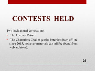 CONTESTS HELD
Two such annual contests are:-
• The Loebner Prize
• The Chatterbox Challenge (the latter has been offline
since 2015, however materials can still be found from
web archives).
26
 