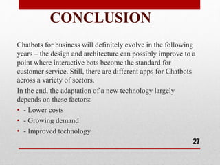 CONCLUSION
Chatbots for business will definitely evolve in the following
years – the design and architecture can possibly improve to a
point where interactive bots become the standard for
customer service. Still, there are different apps for Chatbots
across a variety of sectors.
In the end, the adaptation of a new technology largely
depends on these factors:
• - Lower costs
• - Growing demand
• - Improved technology
27
 