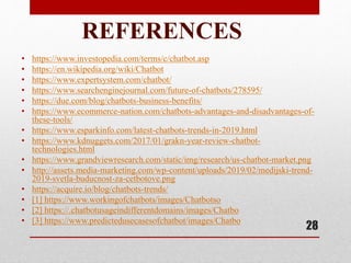 REFERENCES
• https://www.investopedia.com/terms/c/chatbot.asp
• https://en.wikipedia.org/wiki/Chatbot
• https://www.expertsystem.com/chatbot/
• https://www.searchenginejournal.com/future-of-chatbots/278595/
• https://due.com/blog/chatbots-business-benefits/
• https://www.ecommerce-nation.com/chatbots-advantages-and-disadvantages-of-
these-tools/
• https://www.esparkinfo.com/latest-chatbots-trends-in-2019.html
• https://www.kdnuggets.com/2017/01/grakn-year-review-chatbot-
technologies.html
• https://www.grandviewresearch.com/static/img/research/us-chatbot-market.png
• http://assets.media-marketing.com/wp-content/uploads/2019/02/medijski-trend-
2019-svetla-buducnost-za-cetbotove.png
• https://acquire.io/blog/chatbots-trends/
• [1] https://www.workingofchatbots/images/Chatbotso
• [2] https://.chatbotusageindifferentdomains/images/Chatbo
• [3] https://www.predictedusecasesofchatbot/images/Chatbo
28
 