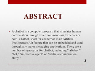 ABSTRACT
• A chatbot is a computer program that simulates human
conversation through voice commands or text chats or
both. Chatbot, short for chatterbot, is an Artificial
Intelligence (AI) feature that can be embedded and used
through any major messaging applications. There are a
number of synonyms for chatbot, including "talk-bot,"
"bot," "interactive agent" or "artificial conversation
entity."
3
 