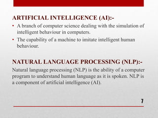 ARTIFICIAL INTELLIGENCE (AI):-
• A branch of computer science dealing with the simulation of
intelligent behaviour in computers.
• The capability of a machine to imitate intelligent human
behaviour.
NATURAL LANGUAGE PROCESSING (NLP):-
Natural language processing (NLP) is the ability of a computer
program to understand human language as it is spoken. NLP is
a component of artificial intelligence (AI).
7
 
