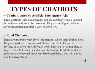 TYPES OF CHATBOTS
• Chatbots based on Artificial Intelligence (AI):
These chatbots learn dynamically, and are constantly being updated
through interactions with customers. They are intelligent, with an
advanced design and offer a very positive UX.
• Fixed Chatbots:
These are programs with fixed information, which offer limited help.
They are used for customers with limited access to Customer
Service, or to solve repetitive questions. They are not as popular, as
they are unable to understand human behaviour. In addition, if any
questions arise beyond those they have established, you will not be
able to answer them.
8
 