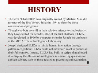 HISTORY
• The term "ChatterBot" was originally coined by Michael Mauldin
(creator of the first Verbot, Julia) in 1994 to describe these
conversational programs.
• Though chatbots are still in their relative infancy technologically,
they have existed for decades. One of the first chatbots, ELIZA,
was developed in 1966 by computer scientist Joseph Weizenbaum
at the MIT Artificial Intelligence Laboratory.
• Joseph designed ELIZA to mimic human interaction through
pattern recognition; ELIZA could not, however, react to queries in
their full context. Instead, ELIZA had built-in scripts that allowed
it to display the illusion of intelligence in answering questions on
a given subject, such as those related to psychological evaluation.
9
 