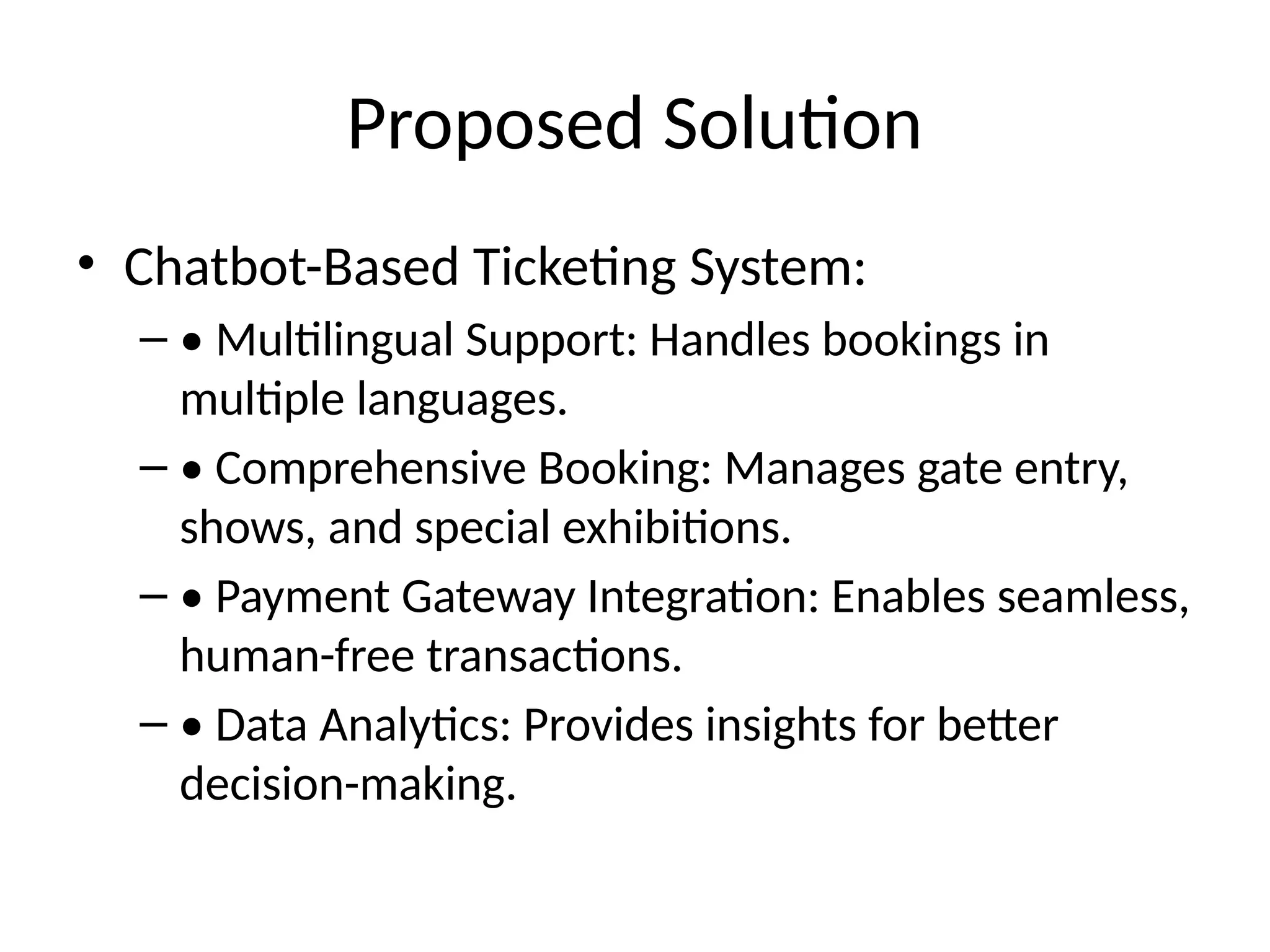 Proposed Solution
• Chatbot-Based Ticketing System:
– • Multilingual Support: Handles bookings in
multiple languages.
– • Comprehensive Booking: Manages gate entry,
shows, and special exhibitions.
– • Payment Gateway Integration: Enables seamless,
human-free transactions.
– • Data Analytics: Provides insights for better
decision-making.
 