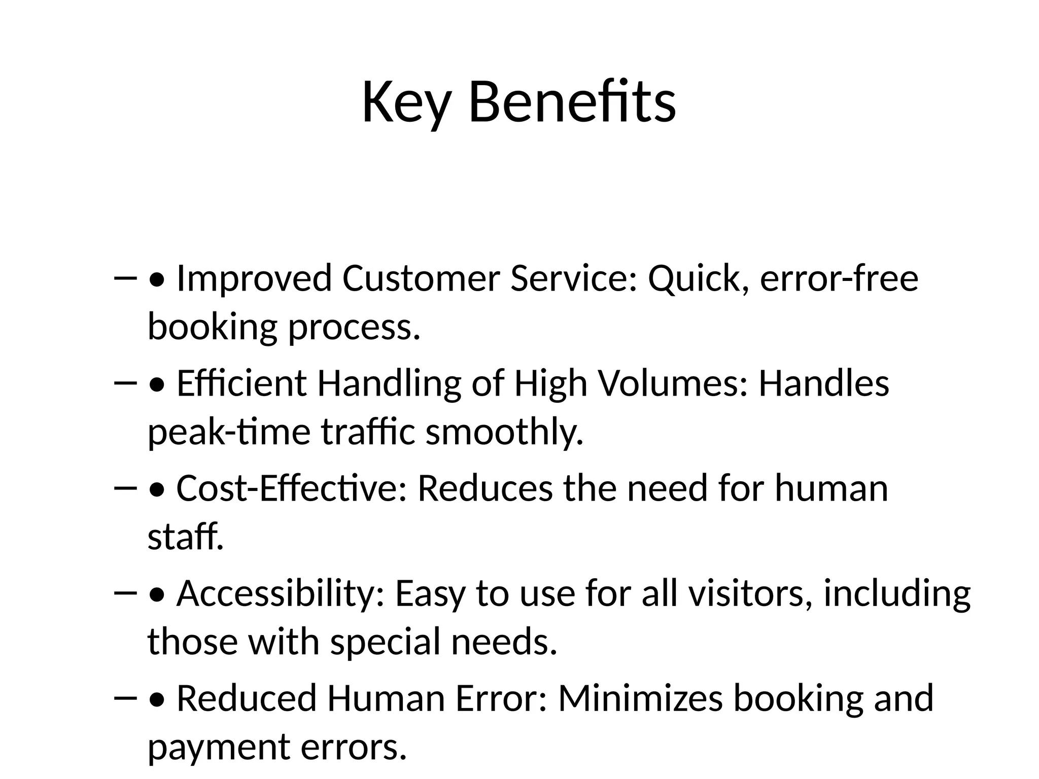 Key Benefits
– • Improved Customer Service: Quick, error-free
booking process.
– • Efficient Handling of High Volumes: Handles
peak-time traffic smoothly.
– • Cost-Effective: Reduces the need for human
staff.
– • Accessibility: Easy to use for all visitors, including
those with special needs.
– • Reduced Human Error: Minimizes booking and
payment errors.
 