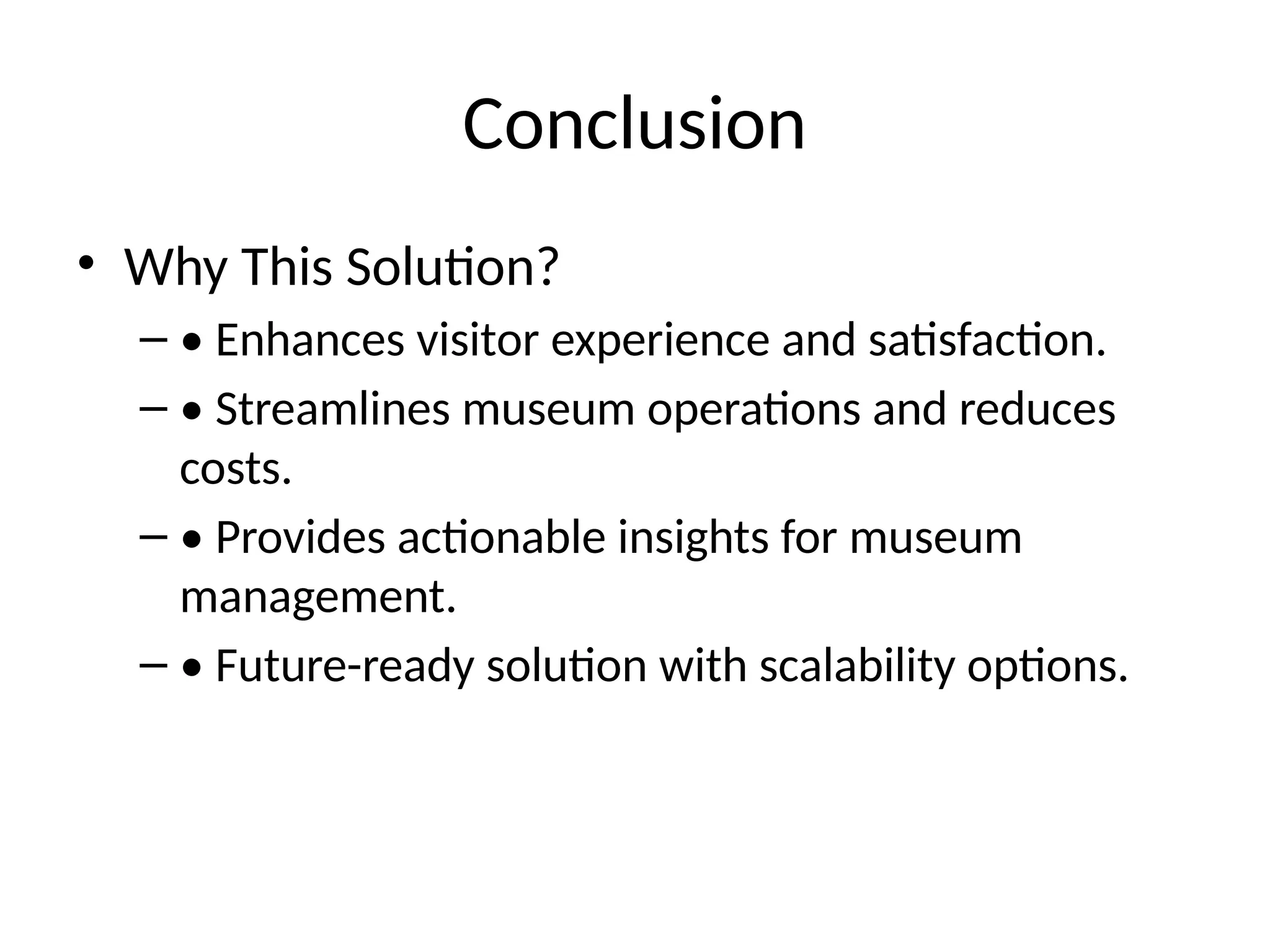 Conclusion
• Why This Solution?
– • Enhances visitor experience and satisfaction.
– • Streamlines museum operations and reduces
costs.
– • Provides actionable insights for museum
management.
– • Future-ready solution with scalability options.
 