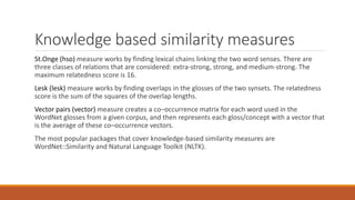 Knowledge based similarity measures
St.Onge (hso) measure works by finding lexical chains linking the two word senses. There are
three classes of relations that are considered: extra-strong, strong, and medium-strong. The
maximum relatedness score is 16.
Lesk (lesk) measure works by finding overlaps in the glosses of the two synsets. The relatedness
score is the sum of the squares of the overlap lengths.
Vector pairs (vector) measure creates a co–occurrence matrix for each word used in the
WordNet glosses from a given corpus, and then represents each gloss/concept with a vector that
is the average of these co–occurrence vectors.
The most popular packages that cover knowledge-based similarity measures are
WordNet::Similarity and Natural Language Toolkit (NLTK).
 