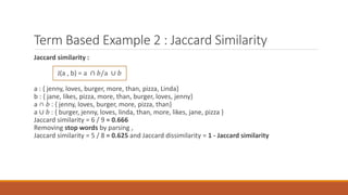 Term Based Example 2 : Jaccard Similarity
Jaccard similarity :
J(a , b) = a ∩ 𝑏/a ∪ 𝑏
a : { jenny, loves, burger, more, than, pizza, Linda}
b : { jane, likes, pizza, more, than, burger, loves, jenny}
a ∩ 𝑏 : { jenny, loves, burger, more, pizza, than}
a ∪ 𝑏 : { burger, jenny, loves, linda, than, more, likes, jane, pizza }
Jaccard similarity = 6 / 9 = 0.666
Removing stop words by parsing ,
Jaccard similarity = 5 / 8 = 0.625 and Jaccard dissimilarity = 1 - Jaccard similarity
 
