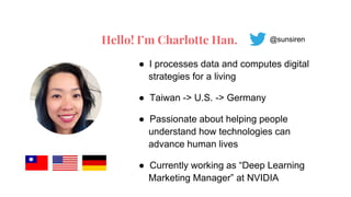 Hello! I’m Charlotte Han.
● I processes data and computes digital
strategies for a living
● Taiwan -> U.S. -> Germany
● Passionate about helping people
understand how technologies can
advance human lives
● Currently working as “Deep Learning
Marketing Manager” at NVIDIA
@sunsiren
 