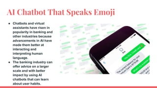 AI Chatbot That Speaks Emoji
● Chatbots and virtual
assistants have risen in
popularity in banking and
other industries because
advancements in AI have
made them better at
interacting and
interpreting human
language.
● The banking industry can
offer advice on a larger
scale and with better
impact by using AI
chatbots that can learn
about user habits.
 