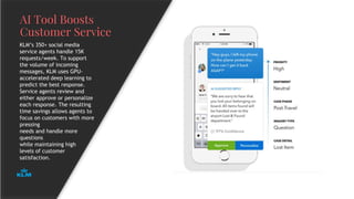 AI Tool Boosts
Customer Service
KLM’s 350+ social media
service agents handle 15K
requests/week. To support
the volume of incoming
messages, KLM uses GPU-
accelerated deep learning to
predict the best response.
Service agents review and
either approve or personalize
each response. The resulting
time savings allows agents to
focus on customers with more
pressing
needs and handle more
questions
while maintaining high
levels of customer
satisfaction.
 
