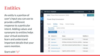 Entities
An entity is a portion of
user’s input you can use to
provide a different
response to a particular
intent. Adding values and
synonyms to entities helps
your virtual assistants
learn and understand
important details that your
users mention.
Start with “@”
 