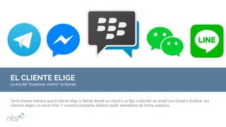 EL CLIENTE ELIGE
La era del “Customer centric” la llaman.
De la misma manera que el cliente elige si llamar desde un móvil o un fijo, o escribir un email con Gmail o Outlook, los
clientes eligen un canal chat. Y nuestra compañía debería poder atenderles de forma aséptica.
 