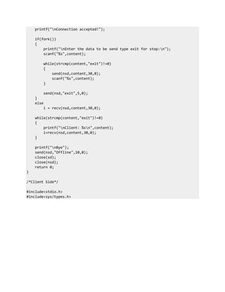 printf("nConnection accepted!");
if(fork())
{
printf("nEnter the data to be send type exit for stop:n");
scanf("%s",content);
while(strcmp(content,"exit")!=0)
{
send(nsd,content,30,0);
scanf("%s",content);
}
send(nsd,"exit",5,0);
}
else
i = recv(nsd,content,30,0);
while(strcmp(content,"exit")!=0)
{
printf("nClient: %sn",content);
i=recv(nsd,content,30,0);
}
printf("nBye");
send(nsd,"Offline",10,0);
close(sd);
close(nsd);
return 0;
}
/*Client Side*/
#include<stdio.h>
#include<sys/types.h>
 
