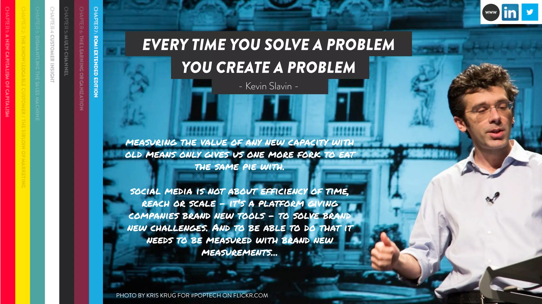 EVERY TIME YOU SOLVE A PROBLEM 
YOU CREATE A PROBLEM 
- Kevin Slavin - 
measuring the value of any new capacity with 
old means only gives us one more fork to eat 
the same pie with. 
social media is not about efficiency of time, 
reach or scale - it's a platform giving 
companies brand new tools - to solve brand 
new challenges. And to be able to do that it 
needs to be measured with brand new 
measurements... 
PHOTO BY KRIS KRUG FOR #POPTECH ON FLICKR.COM 
WWW 
 