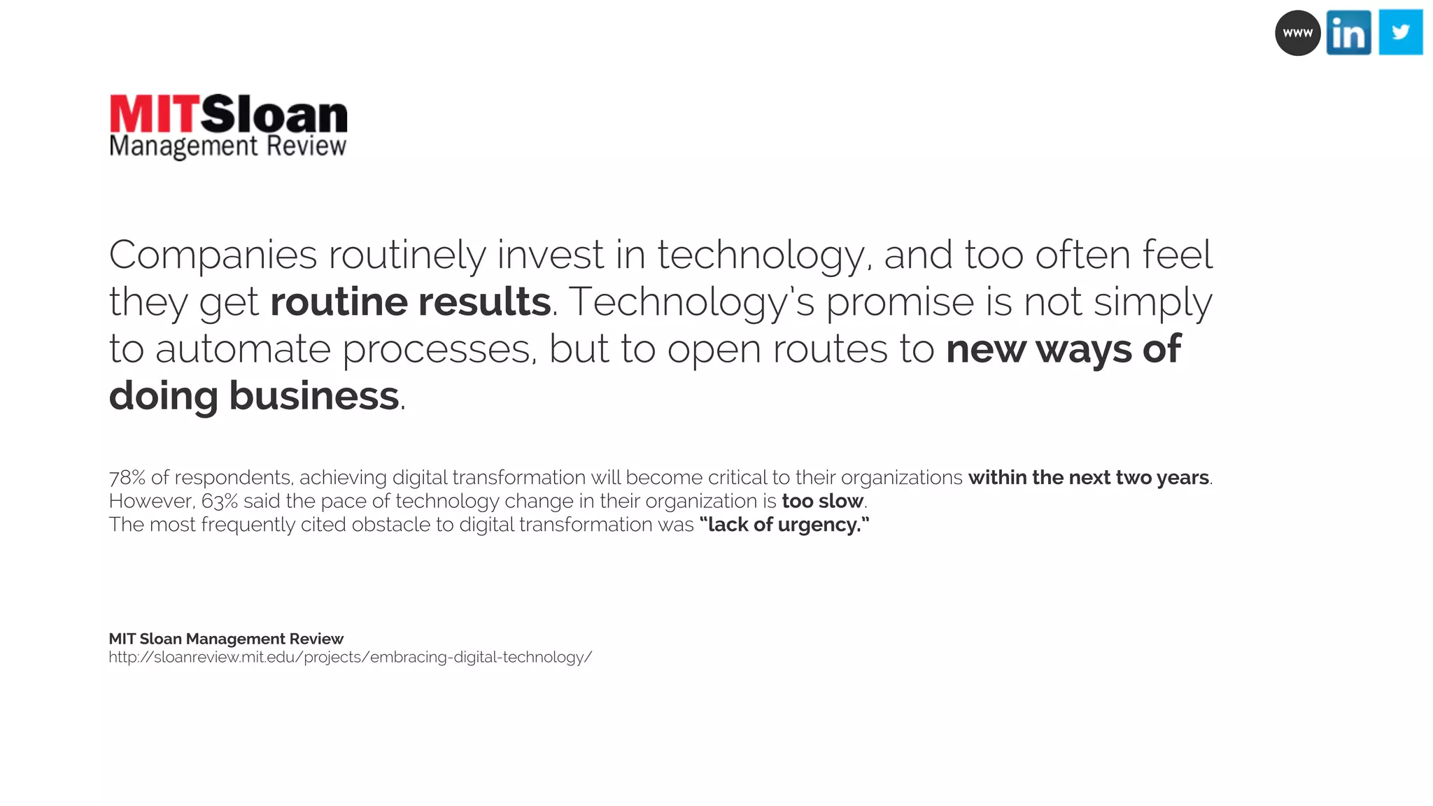 Companies routinely invest in technology, and too often feel 
they get routine results. Technology’s promise is not simply 
to automate processes, but to open routes to new ways of 
doing business. 
78% of respondents, achieving digital transformation will become critical to their organizations within the next two years. 
However, 63% said the pace of technology change in their organization is too slow. 
The most frequently cited obstacle to digital transformation was “lack of urgency.” 
MIT Sloan Management Review 
http://sloanreview.mit.edu/projects/embracing-digital-technology/ 
WWW 
 