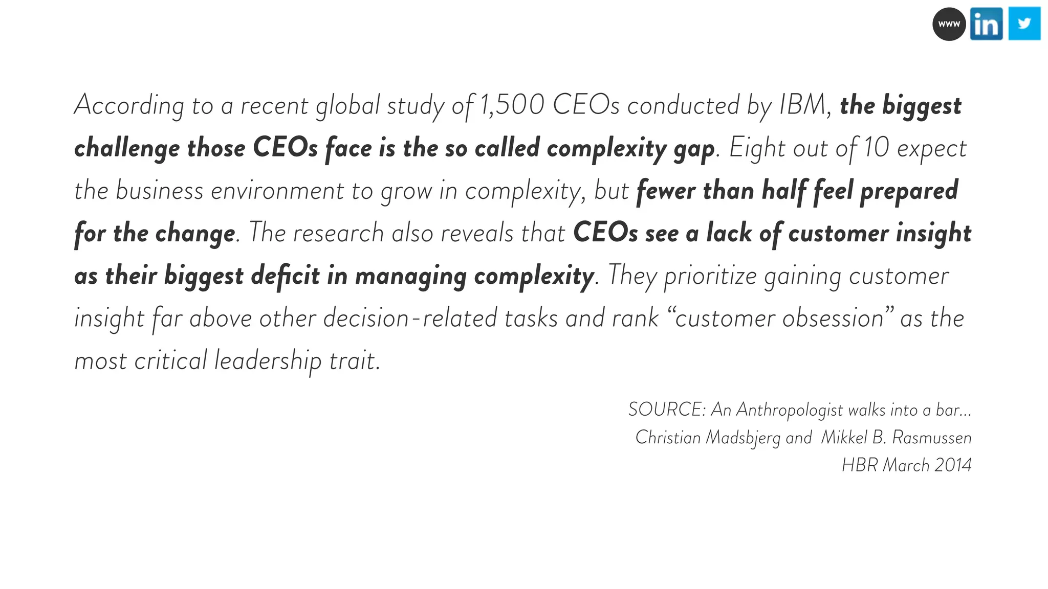 WWW 
According to a recent global study of 1,500 CEOs conducted by IBM, the biggest 
challenge those CEOs face is the so called complexity gap. Eight out of 10 expect 
the business environment to grow in complexity, but fewer than half feel prepared 
for the change. The research also reveals that CEOs see a lack of customer insight 
as their biggest deficit in managing complexity. They prioritize gaining customer 
insight far above other decision-related tasks and rank “customer obsession” as the 
most critical leadership trait. 
SOURCE: An Anthropologist walks into a bar... 
Christian Madsbjerg and Mikkel B. Rasmussen 
HBR March 2014 
 