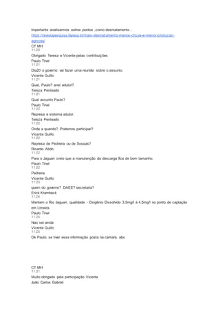 Importante analisarmos outros pontos ,como desmatamento .
https://revistapesquisa.fapesp.br/mais-desmatamento-menos-chuva-e-menor-producao-
agricola/
CT MH
11:20
Obrigado Teresa e Vicente pelas contribuições
Paulo Tinel
11:21
Dia20 o governo vai fazer uma reunião sobre o assunto.
Vicente Guillo
11:21
Qual, Paulo? anel adutor?
Tereza Penteado
11:21
Qual assunto Paulo?
Paulo Tinel
11:22
Represa e sistema adutor.
Tereza Penteado
11:22
Onde e quando? Podemos participar?
Vicente Guillo
11:22
Represa de Pedreira ou de Sousas?
Ricardo Abdo
11:22
Para o Jaguari creio que a manutenção da descarga fica de bom tamanho
Paulo Tinel
11:22
Pedreira
Vicente Guillo
11:23
quem do governo? DAEE? secretaria?
Erick Krambeck
11:24
Mantem o Rio Jaguari, qualidade - Oxigênio Dissolvido 3,5mg/l à 4,5mg/l no ponto de captação
em Limeira.
Paulo Tinel
11:24
Nao sei ainda
Vicente Guillo
11:25
Ok Paulo. se tiver essa informação posta na camara. abs
CT MH
11:31
Muito obrigado pela participação Vicente
João Carlos Gabriel
 