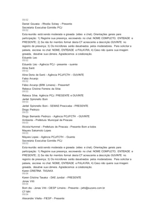 09:02
Daniel Gouveia - Rhodia Solvay - Presente
Secretaria Executiva Comitês PCJ
09:02
Esta reunião está sendo moderada e gravada (vídeo e chat). Orientações gerais para
participação: 1) Registre sua presença, escrevendo no chat: NOME COMPLETO, ENTIDADE e
PRESENTE; 2) Se não for membro formal desta CT acrescente a descrição OUVINTE no
registro de presença; 3) Os microfones serão desativados pelos moderadores. Para solicitar a
palavra, escreva no chat: NOME, ENTIDADE e PALAVRA; 4) Caso não queira sua imagem
gravada, desative sua câmera. Agradecemos a colaboração.
Eduardo Leo
09:02
Eduardo Léo - Agência PCJ - presente - ouvinte
Aline Santi
09:02
Aline Doria de Santi - Agência PCJ/FCTH - OUVINTE
Fabio Arcanjo
09:02
Fábio Arcanjo (BRK Limeira) - Presente!!
Rebeca Cristine Ferreira da Silva
09:03
Rebeca Silva. Agência PCJ. PRESENTE e OUVINTE
Jardel Spironello Boni
09:03
Jardel Spironello Boni - SEMAE Piracicaba - PRESENTE
Diogo Pedrozo
09:03
Diogo Bernardo Pedrozo - Agência PCJ/FCTH - OUVINTE
Ambiente - Prefeitura Municipal de Piracaia
09:03
Alcista Hummel - Prefeitura de Piracaia - Presente Bom a todos
Mayara Sakamoto Lopes
09:03
Mayara Lopes - Agência PCJ/FCTH - Ouvinte
Secretaria Executiva Comitês PCJ
09:03
Esta reunião está sendo moderada e gravada (vídeo e chat). Orientações gerais para
participação: 1) Registre sua presença, escrevendo no chat: NOME COMPLETO, ENTIDADE e
PRESENTE; 2) Se não for membro formal desta CT acrescente a descrição OUVINTE no
registro de presença; 3) Os microfones serão desativados pelos moderadores. Para solicitar a
palavra, escreva no chat: NOME, ENTIDADE e PALAVRA; 4) Caso não queira sua imagem
gravada, desative sua câmera. Agradecemos a colaboração.
Karen CRISTINA TASAKA
09:04
Karen Cristina Tasaka - DAE Jundiaí - PRESENTE
Jonas Vitti
09:04
Bom dia - Jonas Vitti - CIESP Limeira - Presente - jvitti@suzano.com.br
CT MH
09:04
Alexandre Vilella - FIESP - Presente
 