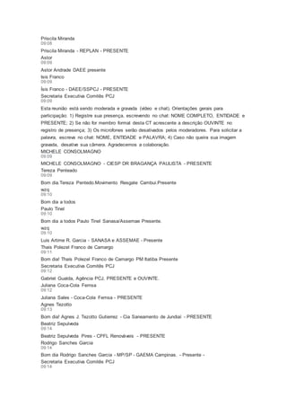 Priscila Miranda
09:08
Priscila Miranda - REPLAN - PRESENTE
Astor
09:09
Astor Andrade DAEE presente
Isis Franco
09:09
Ísis Franco - DAEE/SSPCJ - PRESENTE
Secretaria Executiva Comitês PCJ
09:09
Esta reunião está sendo moderada e gravada (vídeo e chat). Orientações gerais para
participação: 1) Registre sua presença, escrevendo no chat: NOME COMPLETO, ENTIDADE e
PRESENTE; 2) Se não for membro formal desta CT acrescente a descrição OUVINTE no
registro de presença; 3) Os microfones serão desativados pelos moderadores. Para solicitar a
palavra, escreva no chat: NOME, ENTIDADE e PALAVRA; 4) Caso não queira sua imagem
gravada, desative sua câmera. Agradecemos a colaboração.
MICHELE CONSOLMAGNO
09:09
MICHELE CONSOLMAGNO - CIESP DR BRAGANÇA PAULISTA - PRESENTE
Tereza Penteado
09:09
Bom dia.Tereza Pentedo.Movimento Resgate Cambui.Presente
wzq
09:10
Bom dia a todos
Paulo Tinel
09:10
Bom dia a todos Paulo Tinel Sanasa/Assemae Presente.
wzq
09:10
Luis Artime R. Garcia - SANASA e ASSEMAE - Presente
Thais Polezel Franco de Camargo
09:11
Bom dia! Thaís Polezel Franco de Camargo PM Itatiba Presente
Secretaria Executiva Comitês PCJ
09:12
Gabriel Gualda, Agência PCJ, PRESENTE e OUVINTE.
Juliana Coca-Cola Femsa
09:12
Juliana Sales - Coca-Cola Femsa - PRESENTE
Agnes Tezotto
09:13
Bom dia! Agnes J. Tezotto Gutierrez - Cia Saneamento de Jundiaí - PRESENTE
Beatriz Sepulveda
09:14
Beatriz Sepulveda Pires - CPFL Renováveis - PRESENTE
Rodrigo Sanches Garcia
09:14
Bom dia Rodrigo Sanches Garcia - MP/SP - GAEMA Campinas. - Presente -
Secretaria Executiva Comitês PCJ
09:14
 