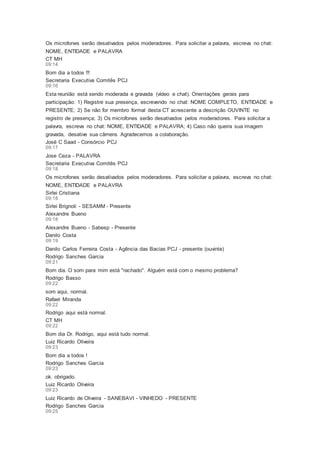 Os microfones serão desativados pelos moderadores. Para solicitar a palavra, escreva no chat:
NOME, ENTIDADE e PALAVRA
CT MH
09:14
Bom dia a todos !!!
Secretaria Executiva Comitês PCJ
09:16
Esta reunião está sendo moderada e gravada (vídeo e chat). Orientações gerais para
participação: 1) Registre sua presença, escrevendo no chat: NOME COMPLETO, ENTIDADE e
PRESENTE; 2) Se não for membro formal desta CT acrescente a descrição OUVINTE no
registro de presença; 3) Os microfones serão desativados pelos moderadores. Para solicitar a
palavra, escreva no chat: NOME, ENTIDADE e PALAVRA; 4) Caso não queira sua imagem
gravada, desative sua câmera. Agradecemos a colaboração.
José C Saad - Consórcio PCJ
09:17
Jose Ceza - PALAVRA
Secretaria Executiva Comitês PCJ
09:18
Os microfones serão desativados pelos moderadores. Para solicitar a palavra, escreva no chat:
NOME, ENTIDADE e PALAVRA
Sirlei Cristiana
09:18
Sirlei Brignoli - SESAMM - Presente
Alexandre Bueno
09:18
Alexandre Bueno - Sabesp - Presente
Danilo Costa
09:19
Danilo Carlos Ferreira Costa - Agência das Bacias PCJ - presente (ouvinte)
Rodrigo Sanches Garcia
09:21
Bom dia. O som para mim está "rachado". Alguém está com o mesmo problema?
Rodrigo Basso
09:22
som aqui, normal.
Rafael Miranda
09:22
Rodrigo aqui está normal.
CT MH
09:22
Bom dia Dr. Rodrigo, aqui está tudo normal.
Luiz Ricardo Oliveira
09:23
Bom dia a todos !
Rodrigo Sanches Garcia
09:23
ok. obrigado.
Luiz Ricardo Oliveira
09:23
Luiz Ricardo de Oliveira - SANEBAVI - VINHEDO - PRESENTE
Rodrigo Sanches Garcia
09:25
 