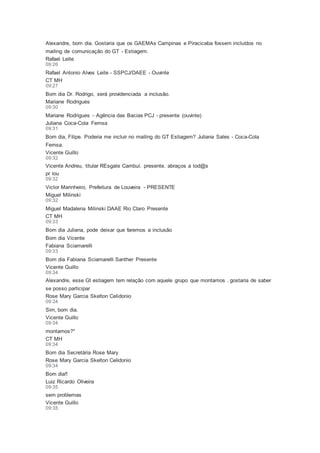 Alexandre, bom dia. Gostaria que os GAEMAs Campinas e Piracicaba fossem incluídos no
mailing de comunicação do GT - Estiagem.
Rafael Leite
09:26
Rafael Antonio Alves Leite - SSPCJ/DAEE - Ouvinte
CT MH
09:27
Bom dia Dr. Rodrigo, será providenciada a inclusão.
Mariane Rodrigues
09:30
Mariane Rodrigues - Agência das Bacias PCJ - presente (ouvinte)
Juliana Coca-Cola Femsa
09:31
Bom dia, Filipe. Poderia me incluir no mailing do GT Estiagem? Juliana Sales - Coca-Cola
Femsa.
Vicente Guillo
09:32
Vicente Andreu, titular REsgate Cambuí. presente. abraços a tod@s
pr lou
09:32
Victor Marinheiro, Prefeitura de Louveira - PRESENTE
Miguel Milinski
09:32
Miguel Madalena Milinski DAAE Rio Claro Presente
CT MH
09:33
Bom dia Juliana, pode deixar que faremos a inclusão
Bom dia Vicente
Fabiana Sciamarelli
09:33
Bom dia Fabiana Sciamarelli Santher Presente
Vicente Guillo
09:34
Alexandre, esse Gt estiagem tem relação com aquele grupo que montamos . gostaria de saber
se posso participar
Rose Mary Garcia Skelton Celidonio
09:34
Sim, bom dia.
Vicente Guillo
09:34
montamos?*
CT MH
09:34
Bom dia Secretária Rose Mary
Rose Mary Garcia Skelton Celidonio
09:34
Bom dia!!
Luiz Ricardo Oliveira
09:35
sem problemas
Vicente Guillo
09:35
 