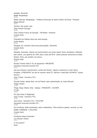 obrigado Alexandre
Rafael Bengevenga
09:36
Rafael Henrique Bengevenga - Prefeitura Municipal de Santo Antônio de Posse - Presente
Miguel Milinski
09:37
Tambem não recebi a ata
Thais Polezel Camargo
09:46
Thaís Polezel Franco de Camargo - PM Itatiba - Presente
Vicente Guillo
09:47
Presidente da Sabesp disse que está tranquilo.
André Navarro
09:49
Obrigado por comentar sobre essa preocupação, Alexandre
Vicente Guillo
09:59
Obrigado Alexandre. Apenas por justiça lembro que esses valores foram estudados e definidos
pelo Labsid, com garantia de 100% para a serie até 2015. Labsid prestava assessoria ao Daee.
Rubens Porto, que também nos deixou.
Ricardo Abdo
10:01
Ricardo Ferreira Abdo P. M. de Jaguariúna PRESENTE
Secretaria Executiva Comitês PCJ
10:01
Aos que entraram recentemente e ainda não fizeram, registre a presença no chat: Nome,
Entidade, e PRESENTE (se não for membro desta CT, adicione a descrição OUVINTE). Equipe
SE/PCJ
José C Saad - Consórcio PCJ
10:02
Prezado Felipe, desejo fazer uso da Palavra após apresentação do Jorge Mercanti
Thiago Oliveira
10:02
Thiago Diego Oliveira Silva - Sabesp - PRESENTE - OUVINTE
CT MH
10:03
Ok José César !!! Registrado
José C Saad - Consórcio PCJ
10:08
Jose Cezar - Consórcio PCJ - PALAVRA
Secretaria Executiva Comitês PCJ
10:08
Os microfones serão desativados pelos moderadores. Para solicitar a palavra, escreva no chat:
NOME, ENTIDADE e PALAVRA
Vicente Guillo
10:10
Excelente síntese Alexandre
Luiz Ricardo Oliveira
10:11
31 de outubro?
Astor
 