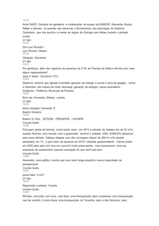 10:12
Astor DAEE: Gostaria de agradecer a colaboração da equipe da SABESP, Alexandre Bueno,
Rafael e demais, na questão das aberturas e fechamentos das descargas do Sistema
Cantareira, que nos auxiliou a manter as regras da Outorga sem falhas durante o período
úmido.
CT MH
10:14
Sim Luiz Ricardo !
Luiz Ricardo Oliveira
10:14
Obrigado Alexandre
CT MH
10:21
Por gentileza, além dos registros da presença da P.M. de Piracaia da Stela e Alcista, tem mais
algum representante?
José C Saad - Consórcio PCJ
10:22
Devemos lembrar que Igaratá é também geração de energia e existe o risco de apagão.. Junho
a Setembro são meses de maior descarga (geração de energia) nesse reservatório
Ambiente - Prefeitura Municipal de Piracaia
10:22
Bom dia, Fernanda Oliveira, ouvinte.
CT MH
10:23
Muito obrigado Fernanda !!!
Beatriz Durazzo
10:25
Beatriz D. Ruiz , CETESB - PRESENTE - OUVINTE
Vicente Guillo
10:26
Prá quem gosta de historia: como vocês viram, em 2013 a retirada da Sabesp era de 33 m³/s.
quando fizemos uma reunião com o governador Alckmin ( Izabella, ANA, SABESP) alertamos
para essa retirada. Sabesp alegava que não conseguia reduzir de 29m³/s e foi aquele
desespero em 14.. o que havia de especial em 2014? eleições gov/presidente. Vamos entrar
em 2022 pelo pelo com isso em comum! muito preocupante, mas impressiona como as
empresas de saneamento passam sensação de que está tudo bem.
Vicente Guillo
10:35
Alexandre, esse gráfico mostra que usar serie longa prejudica nossa capacidade de
planejamento.
Vicente Guillo
10:47
posso falar 3 min?
CT MH
10:47
Registrada a palavra Vicente.
Vicente Guillo
10:59
Michele, concordo com voce, mas fazer uma transposição para compensar uma transposição
nao faz sentido. é como fazer uma transposição do Tocantins para o são francisco, para
 